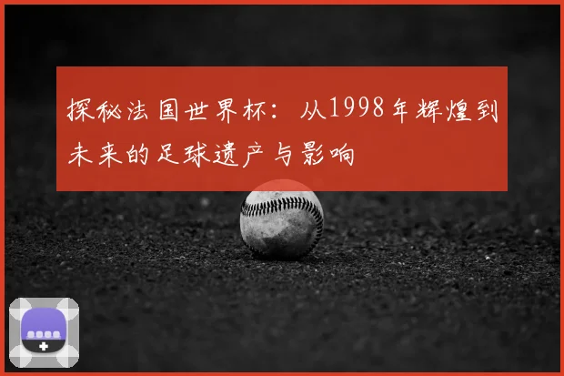 探秘法国世界杯：从1998年辉煌到未来的足球遗产与影响