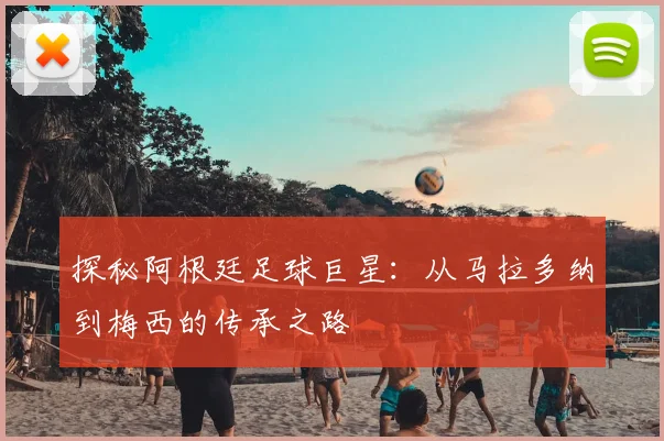 探秘阿根廷足球巨星：从马拉多纳到梅西的传承之路