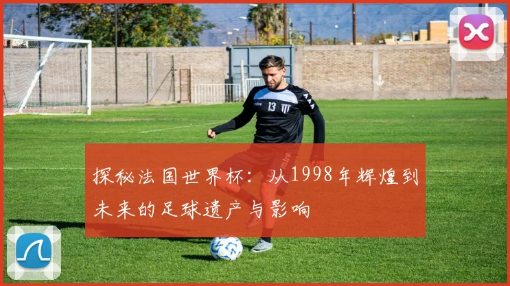 探秘法国世界杯：从1998年辉煌到未来的足球遗产与影响